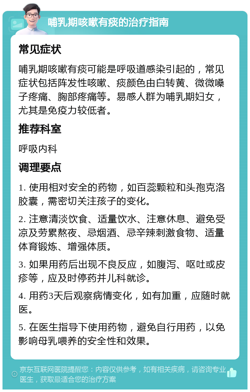 哺乳期咳嗽有痰的治疗指南 常见症状 哺乳期咳嗽有痰可能是呼吸道感染引起的，常见症状包括阵发性咳嗽、痰颜色由白转黄、微微嗓子疼痛、胸部疼痛等。易感人群为哺乳期妇女，尤其是免疫力较低者。 推荐科室 呼吸内科 调理要点 1. 使用相对安全的药物，如百蕊颗粒和头孢克洛胶囊，需密切关注孩子的变化。 2. 注意清淡饮食、适量饮水、注意休息、避免受凉及劳累熬夜、忌烟酒、忌辛辣刺激食物、适量体育锻炼、增强体质。 3. 如果用药后出现不良反应，如腹泻、呕吐或皮疹等，应及时停药并儿科就诊。 4. 用药3天后观察病情变化，如有加重，应随时就医。 5. 在医生指导下使用药物，避免自行用药，以免影响母乳喂养的安全性和效果。