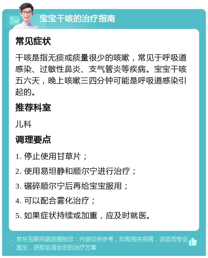 宝宝干咳的治疗指南 常见症状 干咳是指无痰或痰量很少的咳嗽，常见于呼吸道感染、过敏性鼻炎、支气管炎等疾病。宝宝干咳五六天，晚上咳嗽三四分钟可能是呼吸道感染引起的。 推荐科室 儿科 调理要点 1. 停止使用甘草片； 2. 使用易坦静和顺尔宁进行治疗； 3. 碾碎顺尔宁后再给宝宝服用； 4. 可以配合雾化治疗； 5. 如果症状持续或加重，应及时就医。