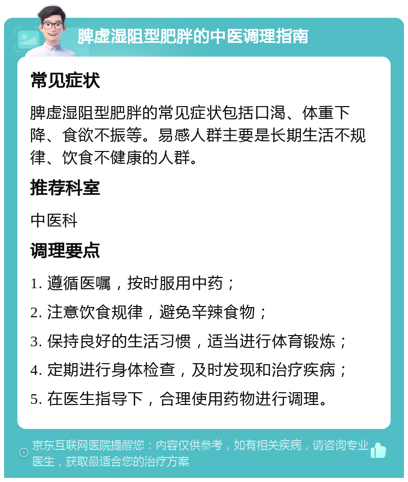 脾虚湿阻型肥胖的中医调理指南 常见症状 脾虚湿阻型肥胖的常见症状包括口渴、体重下降、食欲不振等。易感人群主要是长期生活不规律、饮食不健康的人群。 推荐科室 中医科 调理要点 1. 遵循医嘱，按时服用中药； 2. 注意饮食规律，避免辛辣食物； 3. 保持良好的生活习惯，适当进行体育锻炼； 4. 定期进行身体检查，及时发现和治疗疾病； 5. 在医生指导下，合理使用药物进行调理。