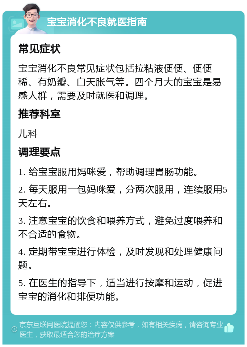 宝宝消化不良就医指南 常见症状 宝宝消化不良常见症状包括拉粘液便便、便便稀、有奶瓣、白天胀气等。四个月大的宝宝是易感人群，需要及时就医和调理。 推荐科室 儿科 调理要点 1. 给宝宝服用妈咪爱，帮助调理胃肠功能。 2. 每天服用一包妈咪爱，分两次服用，连续服用5天左右。 3. 注意宝宝的饮食和喂养方式，避免过度喂养和不合适的食物。 4. 定期带宝宝进行体检，及时发现和处理健康问题。 5. 在医生的指导下，适当进行按摩和运动，促进宝宝的消化和排便功能。