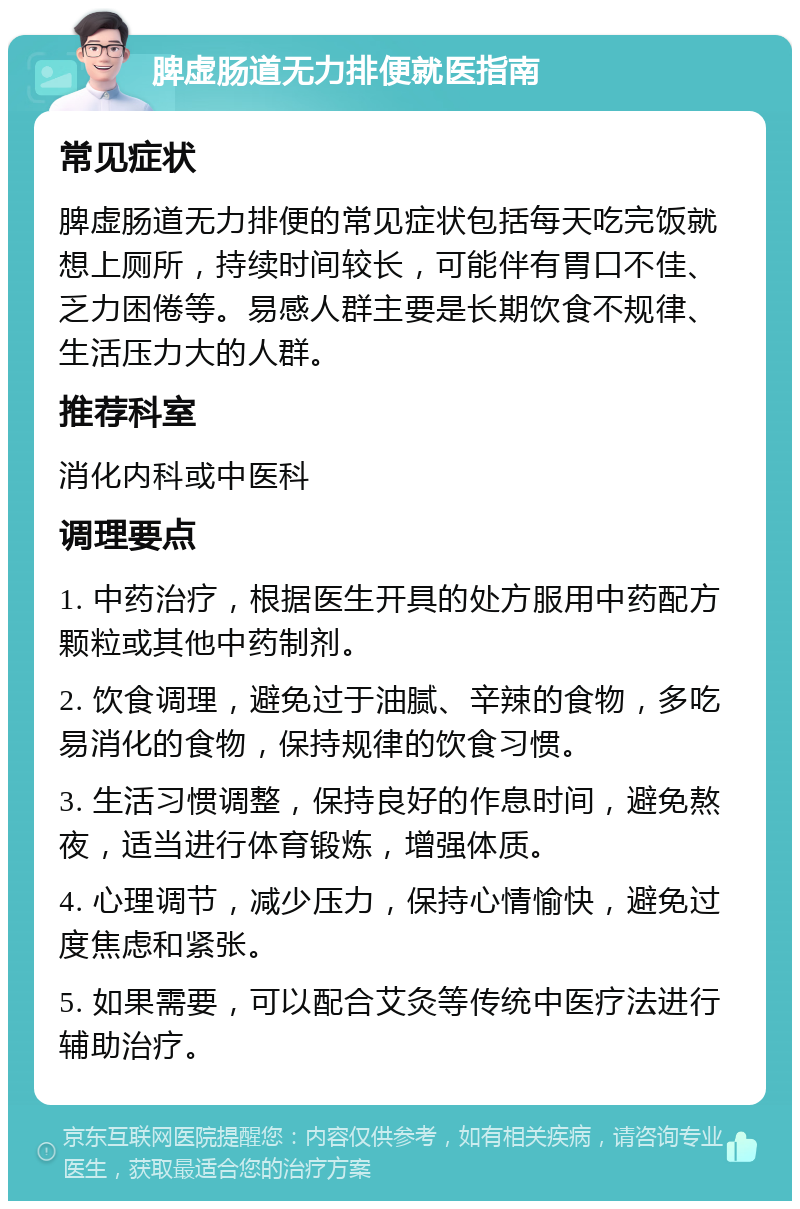 脾虚肠道无力排便就医指南 常见症状 脾虚肠道无力排便的常见症状包括每天吃完饭就想上厕所，持续时间较长，可能伴有胃口不佳、乏力困倦等。易感人群主要是长期饮食不规律、生活压力大的人群。 推荐科室 消化内科或中医科 调理要点 1. 中药治疗，根据医生开具的处方服用中药配方颗粒或其他中药制剂。 2. 饮食调理，避免过于油腻、辛辣的食物，多吃易消化的食物，保持规律的饮食习惯。 3. 生活习惯调整，保持良好的作息时间，避免熬夜，适当进行体育锻炼，增强体质。 4. 心理调节，减少压力，保持心情愉快，避免过度焦虑和紧张。 5. 如果需要，可以配合艾灸等传统中医疗法进行辅助治疗。