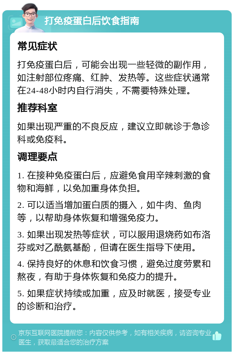 打免疫蛋白后饮食指南 常见症状 打免疫蛋白后，可能会出现一些轻微的副作用，如注射部位疼痛、红肿、发热等。这些症状通常在24-48小时内自行消失，不需要特殊处理。 推荐科室 如果出现严重的不良反应，建议立即就诊于急诊科或免疫科。 调理要点 1. 在接种免疫蛋白后，应避免食用辛辣刺激的食物和海鲜，以免加重身体负担。 2. 可以适当增加蛋白质的摄入，如牛肉、鱼肉等，以帮助身体恢复和增强免疫力。 3. 如果出现发热等症状，可以服用退烧药如布洛芬或对乙酰氨基酚，但请在医生指导下使用。 4. 保持良好的休息和饮食习惯，避免过度劳累和熬夜，有助于身体恢复和免疫力的提升。 5. 如果症状持续或加重，应及时就医，接受专业的诊断和治疗。