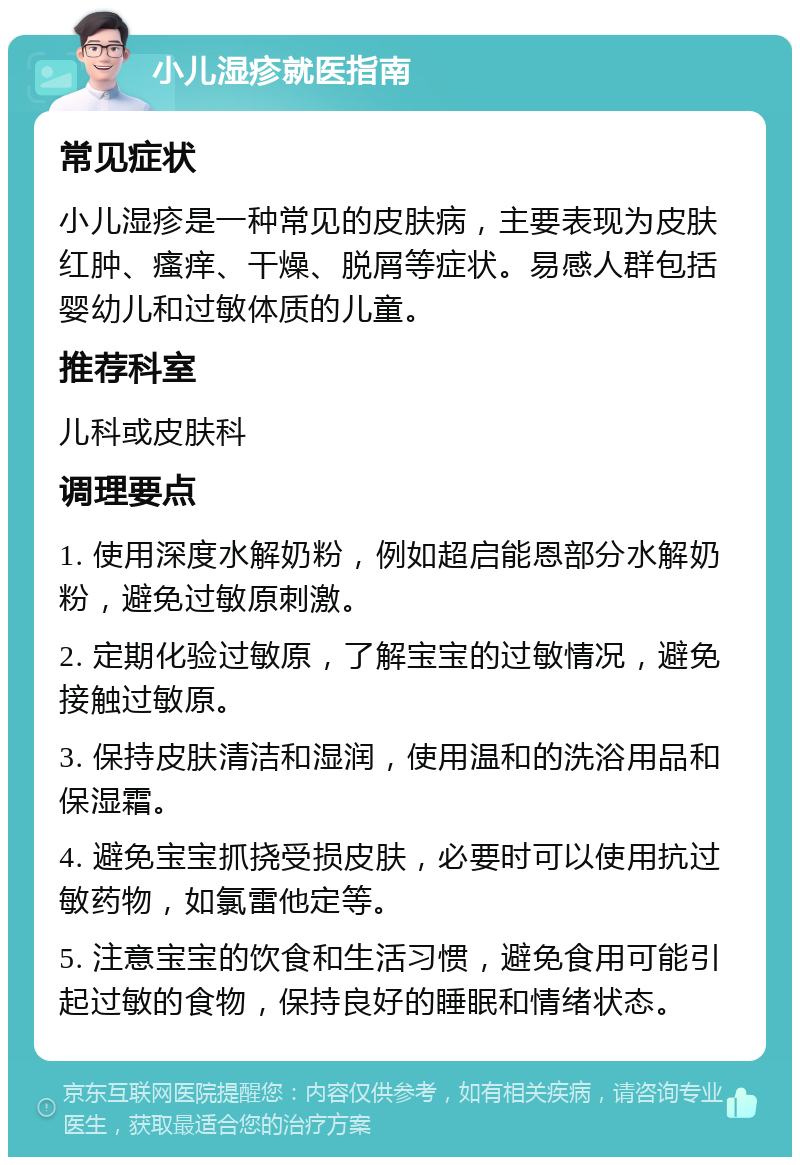 小儿湿疹就医指南 常见症状 小儿湿疹是一种常见的皮肤病，主要表现为皮肤红肿、瘙痒、干燥、脱屑等症状。易感人群包括婴幼儿和过敏体质的儿童。 推荐科室 儿科或皮肤科 调理要点 1. 使用深度水解奶粉，例如超启能恩部分水解奶粉，避免过敏原刺激。 2. 定期化验过敏原，了解宝宝的过敏情况，避免接触过敏原。 3. 保持皮肤清洁和湿润，使用温和的洗浴用品和保湿霜。 4. 避免宝宝抓挠受损皮肤，必要时可以使用抗过敏药物，如氯雷他定等。 5. 注意宝宝的饮食和生活习惯，避免食用可能引起过敏的食物，保持良好的睡眠和情绪状态。