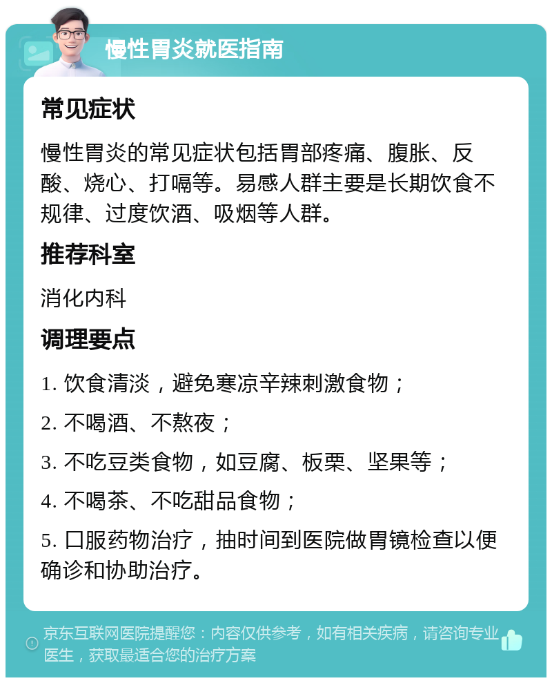 慢性胃炎就医指南 常见症状 慢性胃炎的常见症状包括胃部疼痛、腹胀、反酸、烧心、打嗝等。易感人群主要是长期饮食不规律、过度饮酒、吸烟等人群。 推荐科室 消化内科 调理要点 1. 饮食清淡，避免寒凉辛辣刺激食物； 2. 不喝酒、不熬夜； 3. 不吃豆类食物，如豆腐、板栗、坚果等； 4. 不喝茶、不吃甜品食物； 5. 口服药物治疗，抽时间到医院做胃镜检查以便确诊和协助治疗。