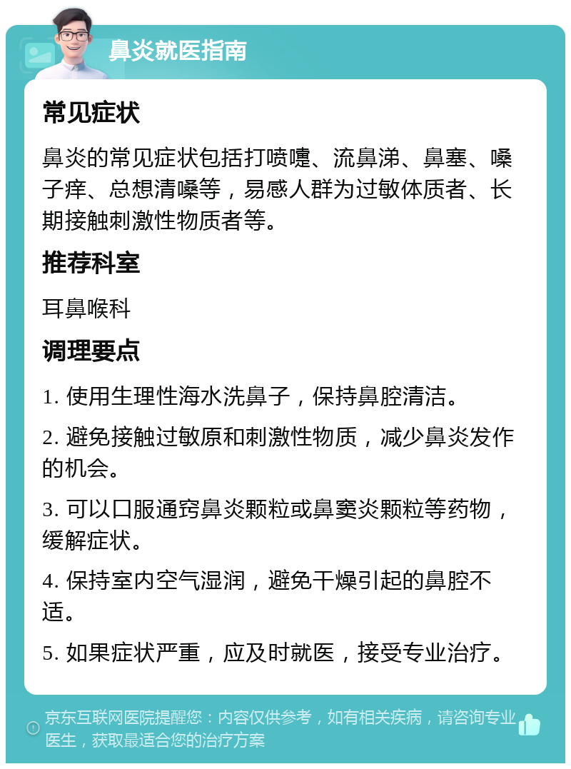 鼻炎就医指南 常见症状 鼻炎的常见症状包括打喷嚏、流鼻涕、鼻塞、嗓子痒、总想清嗓等，易感人群为过敏体质者、长期接触刺激性物质者等。 推荐科室 耳鼻喉科 调理要点 1. 使用生理性海水洗鼻子，保持鼻腔清洁。 2. 避免接触过敏原和刺激性物质，减少鼻炎发作的机会。 3. 可以口服通窍鼻炎颗粒或鼻窦炎颗粒等药物，缓解症状。 4. 保持室内空气湿润，避免干燥引起的鼻腔不适。 5. 如果症状严重，应及时就医，接受专业治疗。