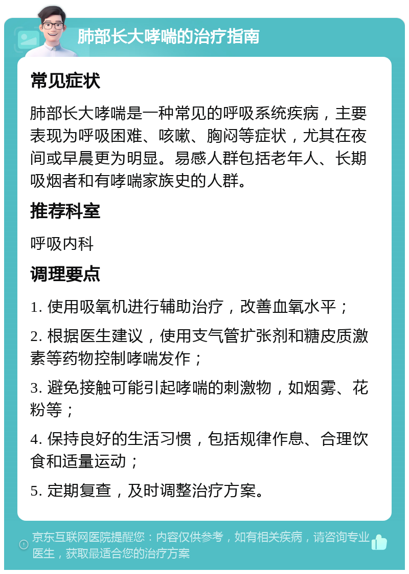 肺部长大哮喘的治疗指南 常见症状 肺部长大哮喘是一种常见的呼吸系统疾病，主要表现为呼吸困难、咳嗽、胸闷等症状，尤其在夜间或早晨更为明显。易感人群包括老年人、长期吸烟者和有哮喘家族史的人群。 推荐科室 呼吸内科 调理要点 1. 使用吸氧机进行辅助治疗，改善血氧水平； 2. 根据医生建议，使用支气管扩张剂和糖皮质激素等药物控制哮喘发作； 3. 避免接触可能引起哮喘的刺激物，如烟雾、花粉等； 4. 保持良好的生活习惯，包括规律作息、合理饮食和适量运动； 5. 定期复查，及时调整治疗方案。