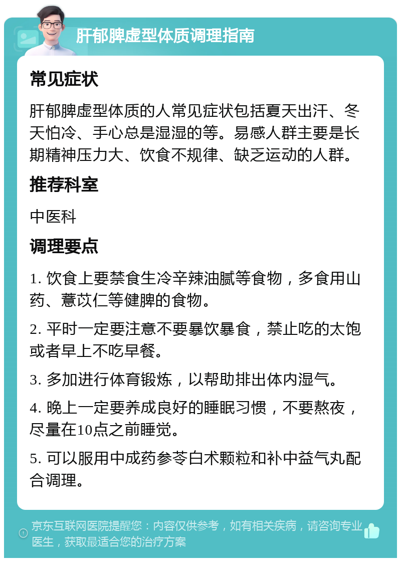 肝郁脾虚型体质调理指南 常见症状 肝郁脾虚型体质的人常见症状包括夏天出汗、冬天怕冷、手心总是湿湿的等。易感人群主要是长期精神压力大、饮食不规律、缺乏运动的人群。 推荐科室 中医科 调理要点 1. 饮食上要禁食生冷辛辣油腻等食物，多食用山药、薏苡仁等健脾的食物。 2. 平时一定要注意不要暴饮暴食，禁止吃的太饱或者早上不吃早餐。 3. 多加进行体育锻炼，以帮助排出体内湿气。 4. 晚上一定要养成良好的睡眠习惯，不要熬夜，尽量在10点之前睡觉。 5. 可以服用中成药参苓白术颗粒和补中益气丸配合调理。