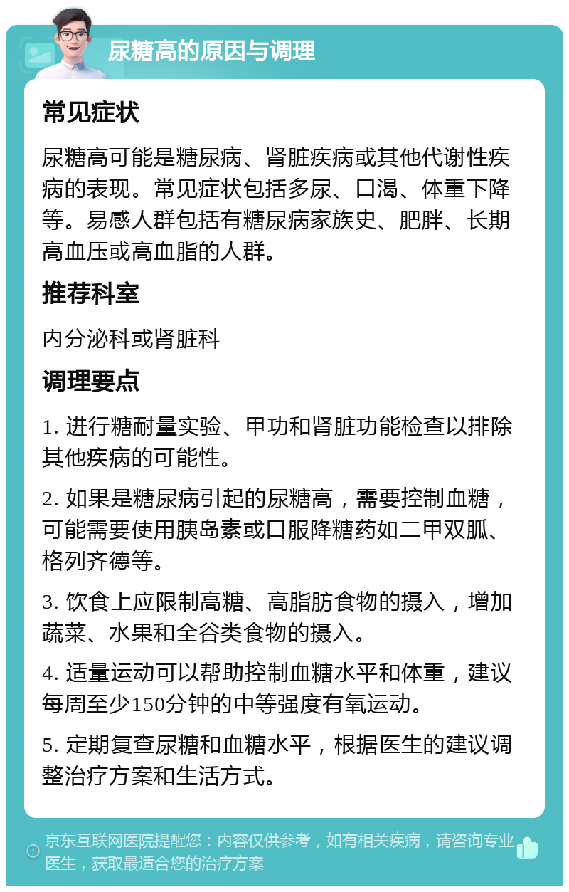 尿糖高的原因与调理 常见症状 尿糖高可能是糖尿病、肾脏疾病或其他代谢性疾病的表现。常见症状包括多尿、口渴、体重下降等。易感人群包括有糖尿病家族史、肥胖、长期高血压或高血脂的人群。 推荐科室 内分泌科或肾脏科 调理要点 1. 进行糖耐量实验、甲功和肾脏功能检查以排除其他疾病的可能性。 2. 如果是糖尿病引起的尿糖高，需要控制血糖，可能需要使用胰岛素或口服降糖药如二甲双胍、格列齐德等。 3. 饮食上应限制高糖、高脂肪食物的摄入，增加蔬菜、水果和全谷类食物的摄入。 4. 适量运动可以帮助控制血糖水平和体重，建议每周至少150分钟的中等强度有氧运动。 5. 定期复查尿糖和血糖水平，根据医生的建议调整治疗方案和生活方式。