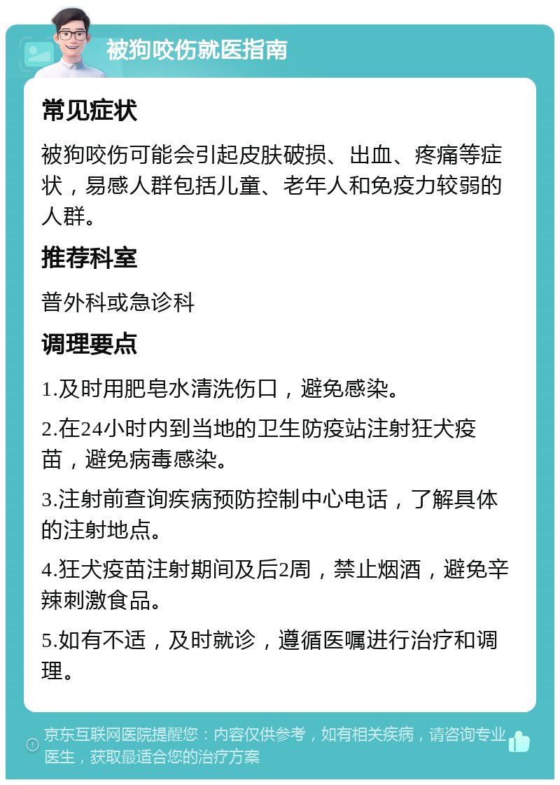 被狗咬伤就医指南 常见症状 被狗咬伤可能会引起皮肤破损、出血、疼痛等症状，易感人群包括儿童、老年人和免疫力较弱的人群。 推荐科室 普外科或急诊科 调理要点 1.及时用肥皂水清洗伤口，避免感染。 2.在24小时内到当地的卫生防疫站注射狂犬疫苗，避免病毒感染。 3.注射前查询疾病预防控制中心电话，了解具体的注射地点。 4.狂犬疫苗注射期间及后2周，禁止烟酒，避免辛辣刺激食品。 5.如有不适，及时就诊，遵循医嘱进行治疗和调理。