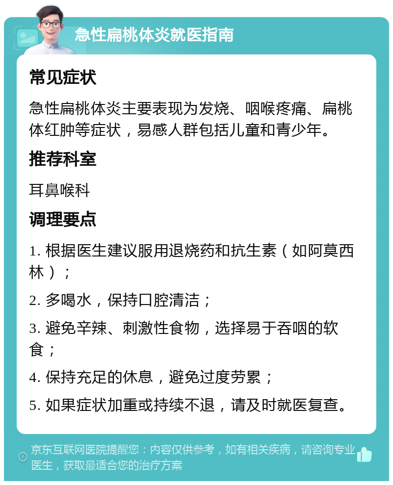 急性扁桃体炎就医指南 常见症状 急性扁桃体炎主要表现为发烧、咽喉疼痛、扁桃体红肿等症状，易感人群包括儿童和青少年。 推荐科室 耳鼻喉科 调理要点 1. 根据医生建议服用退烧药和抗生素（如阿莫西林）； 2. 多喝水，保持口腔清洁； 3. 避免辛辣、刺激性食物，选择易于吞咽的软食； 4. 保持充足的休息，避免过度劳累； 5. 如果症状加重或持续不退，请及时就医复查。