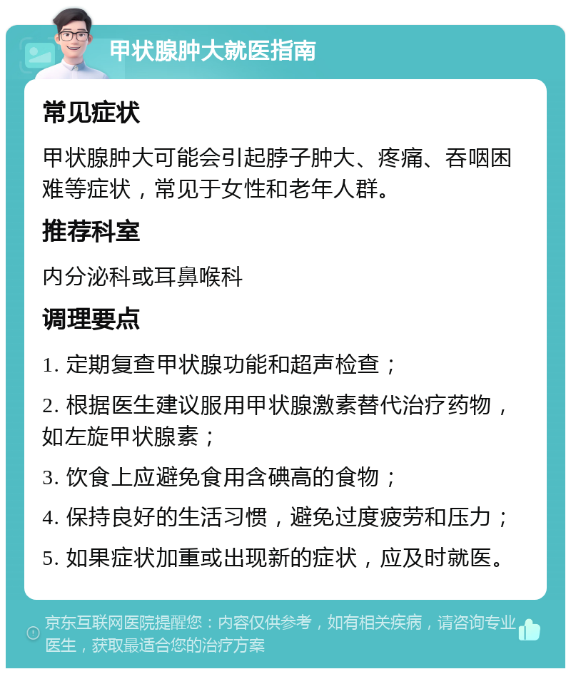 甲状腺肿大就医指南 常见症状 甲状腺肿大可能会引起脖子肿大、疼痛、吞咽困难等症状，常见于女性和老年人群。 推荐科室 内分泌科或耳鼻喉科 调理要点 1. 定期复查甲状腺功能和超声检查； 2. 根据医生建议服用甲状腺激素替代治疗药物，如左旋甲状腺素； 3. 饮食上应避免食用含碘高的食物； 4. 保持良好的生活习惯，避免过度疲劳和压力； 5. 如果症状加重或出现新的症状，应及时就医。