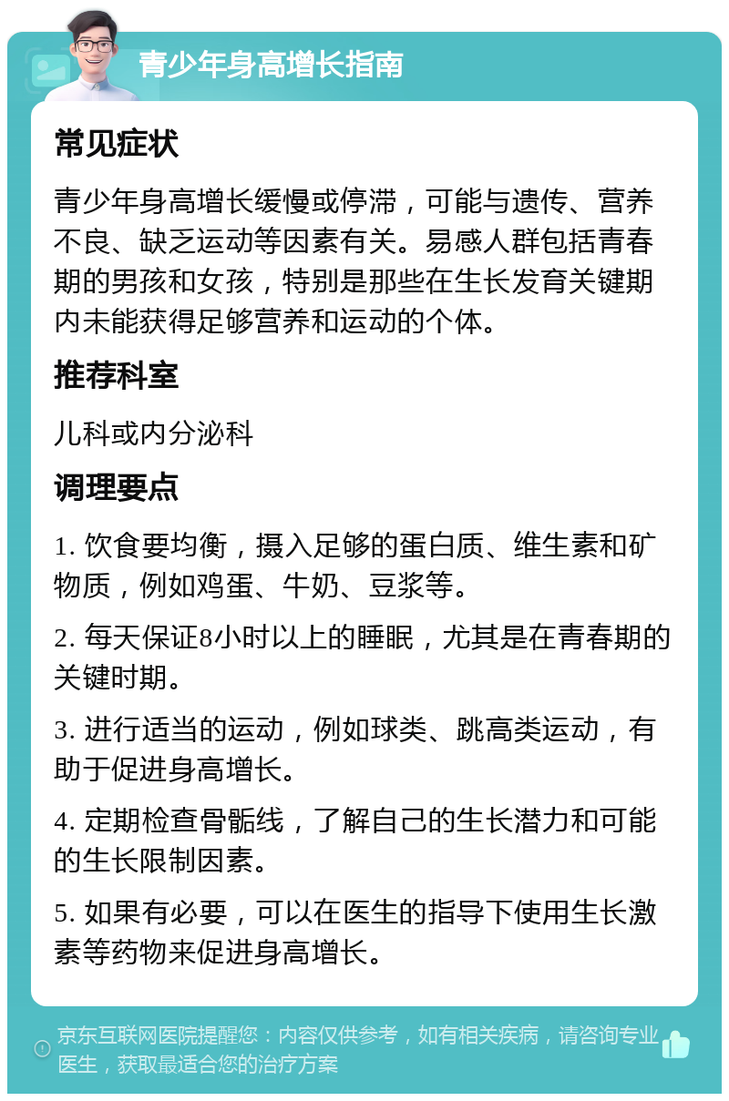 青少年身高增长指南 常见症状 青少年身高增长缓慢或停滞，可能与遗传、营养不良、缺乏运动等因素有关。易感人群包括青春期的男孩和女孩，特别是那些在生长发育关键期内未能获得足够营养和运动的个体。 推荐科室 儿科或内分泌科 调理要点 1. 饮食要均衡，摄入足够的蛋白质、维生素和矿物质，例如鸡蛋、牛奶、豆浆等。 2. 每天保证8小时以上的睡眠，尤其是在青春期的关键时期。 3. 进行适当的运动，例如球类、跳高类运动，有助于促进身高增长。 4. 定期检查骨骺线，了解自己的生长潜力和可能的生长限制因素。 5. 如果有必要，可以在医生的指导下使用生长激素等药物来促进身高增长。