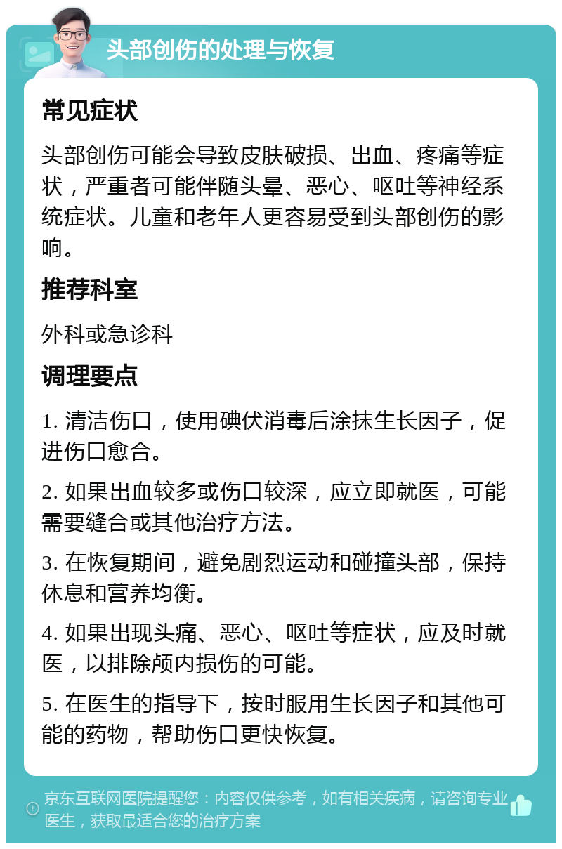 头部创伤的处理与恢复 常见症状 头部创伤可能会导致皮肤破损、出血、疼痛等症状，严重者可能伴随头晕、恶心、呕吐等神经系统症状。儿童和老年人更容易受到头部创伤的影响。 推荐科室 外科或急诊科 调理要点 1. 清洁伤口，使用碘伏消毒后涂抹生长因子，促进伤口愈合。 2. 如果出血较多或伤口较深，应立即就医，可能需要缝合或其他治疗方法。 3. 在恢复期间，避免剧烈运动和碰撞头部，保持休息和营养均衡。 4. 如果出现头痛、恶心、呕吐等症状，应及时就医，以排除颅内损伤的可能。 5. 在医生的指导下，按时服用生长因子和其他可能的药物，帮助伤口更快恢复。