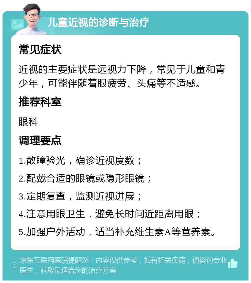 儿童近视的诊断与治疗 常见症状 近视的主要症状是远视力下降，常见于儿童和青少年，可能伴随着眼疲劳、头痛等不适感。 推荐科室 眼科 调理要点 1.散瞳验光，确诊近视度数； 2.配戴合适的眼镜或隐形眼镜； 3.定期复查，监测近视进展； 4.注意用眼卫生，避免长时间近距离用眼； 5.加强户外活动，适当补充维生素A等营养素。