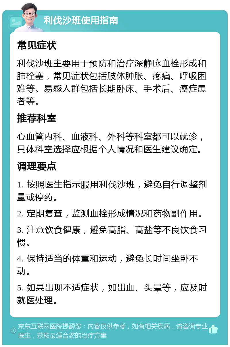 利伐沙班使用指南 常见症状 利伐沙班主要用于预防和治疗深静脉血栓形成和肺栓塞，常见症状包括肢体肿胀、疼痛、呼吸困难等。易感人群包括长期卧床、手术后、癌症患者等。 推荐科室 心血管内科、血液科、外科等科室都可以就诊，具体科室选择应根据个人情况和医生建议确定。 调理要点 1. 按照医生指示服用利伐沙班，避免自行调整剂量或停药。 2. 定期复查，监测血栓形成情况和药物副作用。 3. 注意饮食健康，避免高脂、高盐等不良饮食习惯。 4. 保持适当的体重和运动，避免长时间坐卧不动。 5. 如果出现不适症状，如出血、头晕等，应及时就医处理。