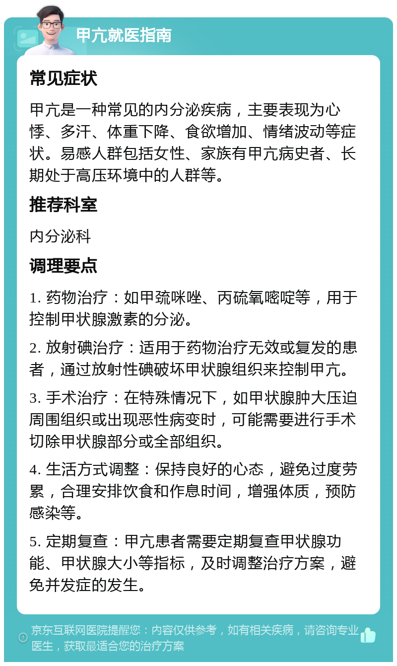 甲亢就医指南 常见症状 甲亢是一种常见的内分泌疾病，主要表现为心悸、多汗、体重下降、食欲增加、情绪波动等症状。易感人群包括女性、家族有甲亢病史者、长期处于高压环境中的人群等。 推荐科室 内分泌科 调理要点 1. 药物治疗：如甲巯咪唑、丙硫氧嘧啶等，用于控制甲状腺激素的分泌。 2. 放射碘治疗：适用于药物治疗无效或复发的患者，通过放射性碘破坏甲状腺组织来控制甲亢。 3. 手术治疗：在特殊情况下，如甲状腺肿大压迫周围组织或出现恶性病变时，可能需要进行手术切除甲状腺部分或全部组织。 4. 生活方式调整：保持良好的心态，避免过度劳累，合理安排饮食和作息时间，增强体质，预防感染等。 5. 定期复查：甲亢患者需要定期复查甲状腺功能、甲状腺大小等指标，及时调整治疗方案，避免并发症的发生。