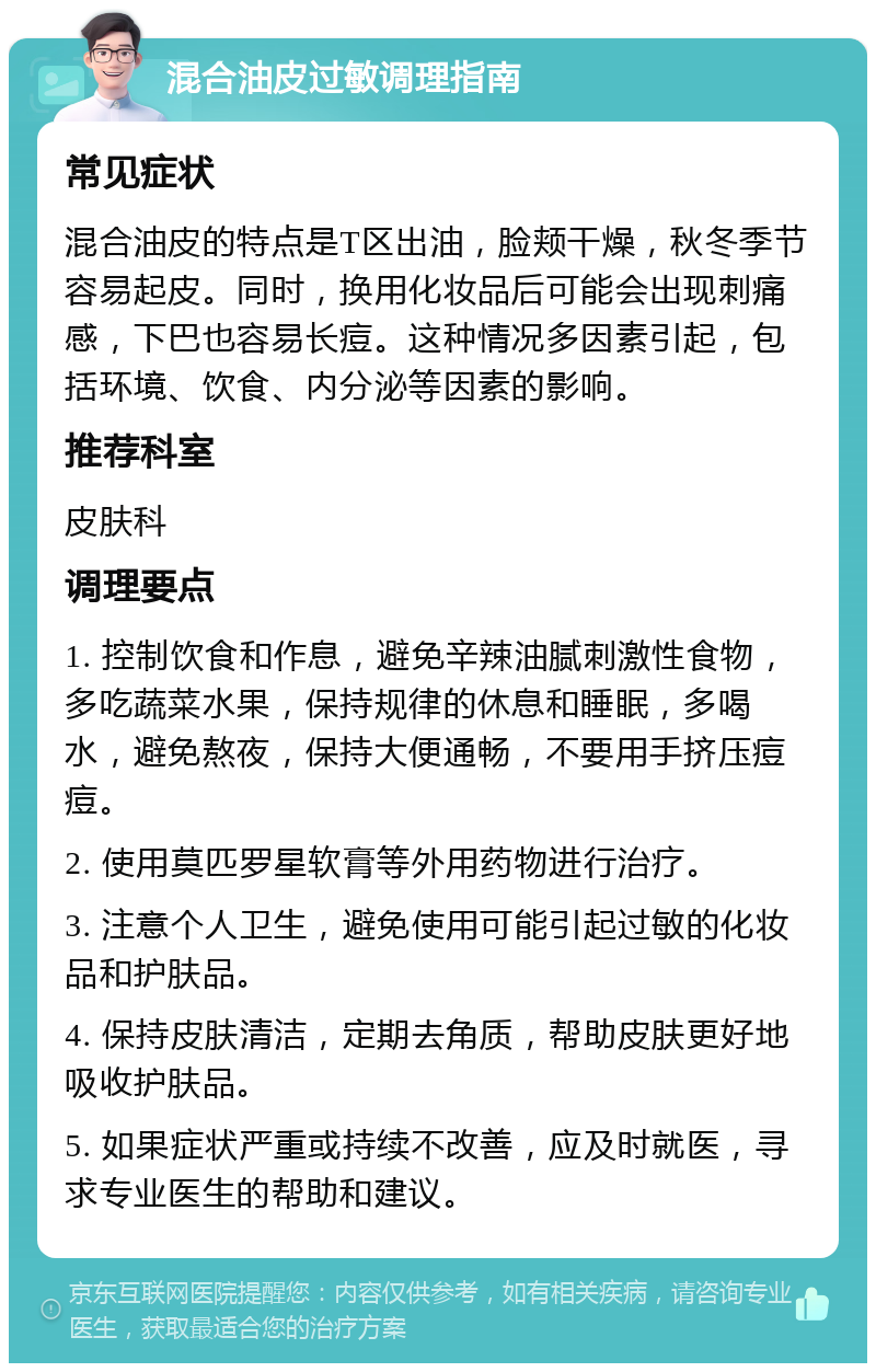 混合油皮过敏调理指南 常见症状 混合油皮的特点是T区出油，脸颊干燥，秋冬季节容易起皮。同时，换用化妆品后可能会出现刺痛感，下巴也容易长痘。这种情况多因素引起，包括环境、饮食、内分泌等因素的影响。 推荐科室 皮肤科 调理要点 1. 控制饮食和作息，避免辛辣油腻刺激性食物，多吃蔬菜水果，保持规律的休息和睡眠，多喝水，避免熬夜，保持大便通畅，不要用手挤压痘痘。 2. 使用莫匹罗星软膏等外用药物进行治疗。 3. 注意个人卫生，避免使用可能引起过敏的化妆品和护肤品。 4. 保持皮肤清洁，定期去角质，帮助皮肤更好地吸收护肤品。 5. 如果症状严重或持续不改善，应及时就医，寻求专业医生的帮助和建议。