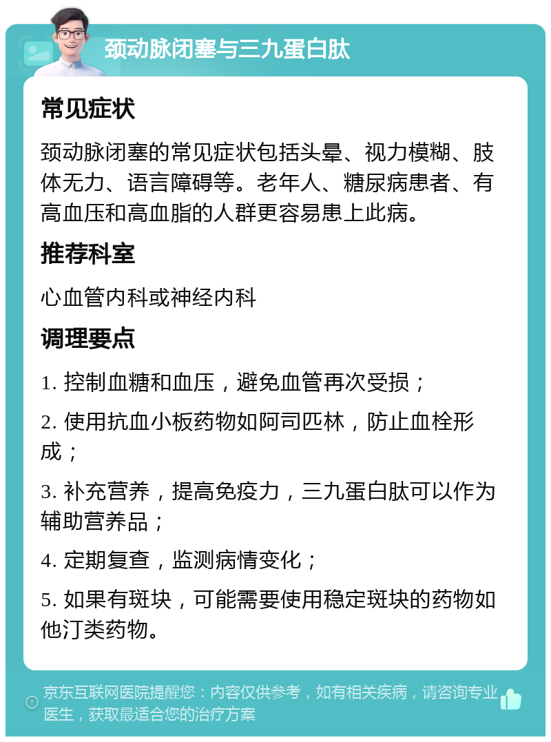 颈动脉闭塞与三九蛋白肽 常见症状 颈动脉闭塞的常见症状包括头晕、视力模糊、肢体无力、语言障碍等。老年人、糖尿病患者、有高血压和高血脂的人群更容易患上此病。 推荐科室 心血管内科或神经内科 调理要点 1. 控制血糖和血压，避免血管再次受损； 2. 使用抗血小板药物如阿司匹林，防止血栓形成； 3. 补充营养，提高免疫力，三九蛋白肽可以作为辅助营养品； 4. 定期复查，监测病情变化； 5. 如果有斑块，可能需要使用稳定斑块的药物如他汀类药物。