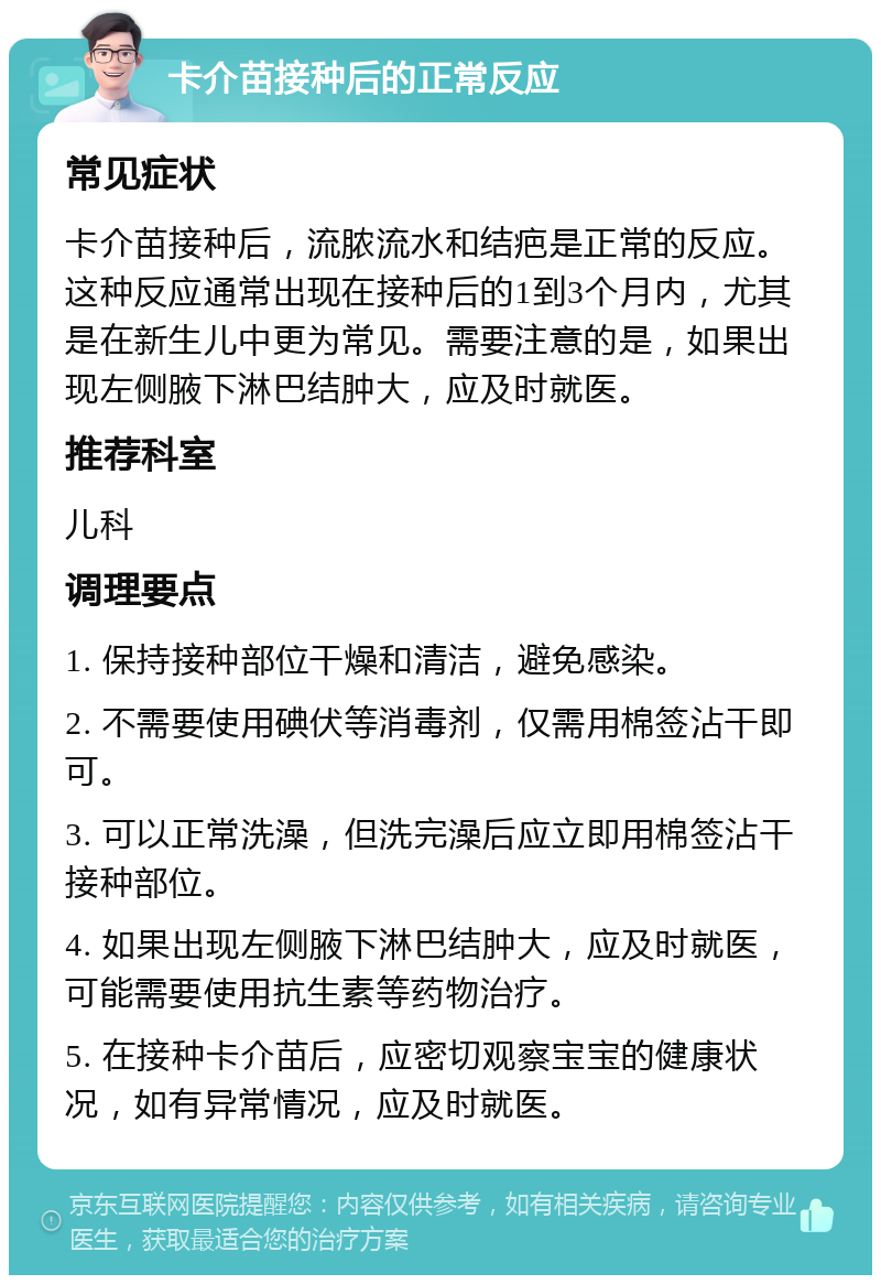 卡介苗接种后的正常反应 常见症状 卡介苗接种后，流脓流水和结疤是正常的反应。这种反应通常出现在接种后的1到3个月内，尤其是在新生儿中更为常见。需要注意的是，如果出现左侧腋下淋巴结肿大，应及时就医。 推荐科室 儿科 调理要点 1. 保持接种部位干燥和清洁，避免感染。 2. 不需要使用碘伏等消毒剂，仅需用棉签沾干即可。 3. 可以正常洗澡，但洗完澡后应立即用棉签沾干接种部位。 4. 如果出现左侧腋下淋巴结肿大，应及时就医，可能需要使用抗生素等药物治疗。 5. 在接种卡介苗后，应密切观察宝宝的健康状况，如有异常情况，应及时就医。