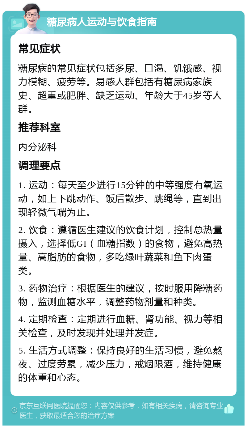 糖尿病人运动与饮食指南 常见症状 糖尿病的常见症状包括多尿、口渴、饥饿感、视力模糊、疲劳等。易感人群包括有糖尿病家族史、超重或肥胖、缺乏运动、年龄大于45岁等人群。 推荐科室 内分泌科 调理要点 1. 运动：每天至少进行15分钟的中等强度有氧运动，如上下跳动作、饭后散步、跳绳等，直到出现轻微气喘为止。 2. 饮食：遵循医生建议的饮食计划，控制总热量摄入，选择低GI（血糖指数）的食物，避免高热量、高脂肪的食物，多吃绿叶蔬菜和鱼下肉蛋类。 3. 药物治疗：根据医生的建议，按时服用降糖药物，监测血糖水平，调整药物剂量和种类。 4. 定期检查：定期进行血糖、肾功能、视力等相关检查，及时发现并处理并发症。 5. 生活方式调整：保持良好的生活习惯，避免熬夜、过度劳累，减少压力，戒烟限酒，维持健康的体重和心态。