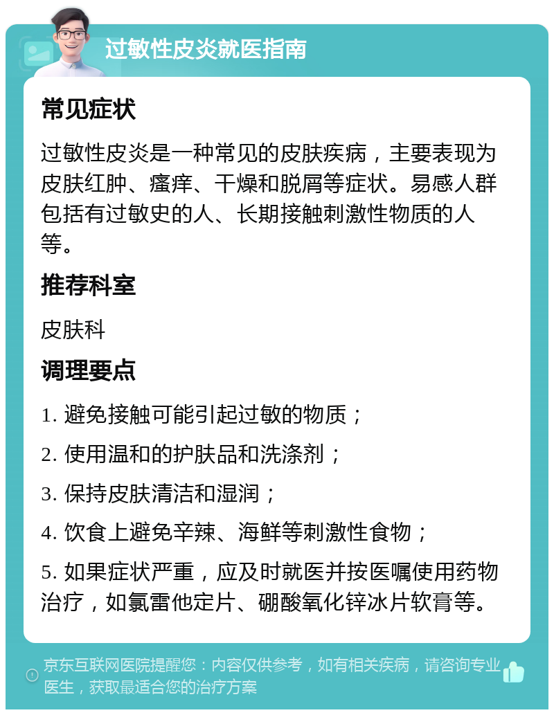 过敏性皮炎就医指南 常见症状 过敏性皮炎是一种常见的皮肤疾病，主要表现为皮肤红肿、瘙痒、干燥和脱屑等症状。易感人群包括有过敏史的人、长期接触刺激性物质的人等。 推荐科室 皮肤科 调理要点 1. 避免接触可能引起过敏的物质； 2. 使用温和的护肤品和洗涤剂； 3. 保持皮肤清洁和湿润； 4. 饮食上避免辛辣、海鲜等刺激性食物； 5. 如果症状严重，应及时就医并按医嘱使用药物治疗，如氯雷他定片、硼酸氧化锌冰片软膏等。