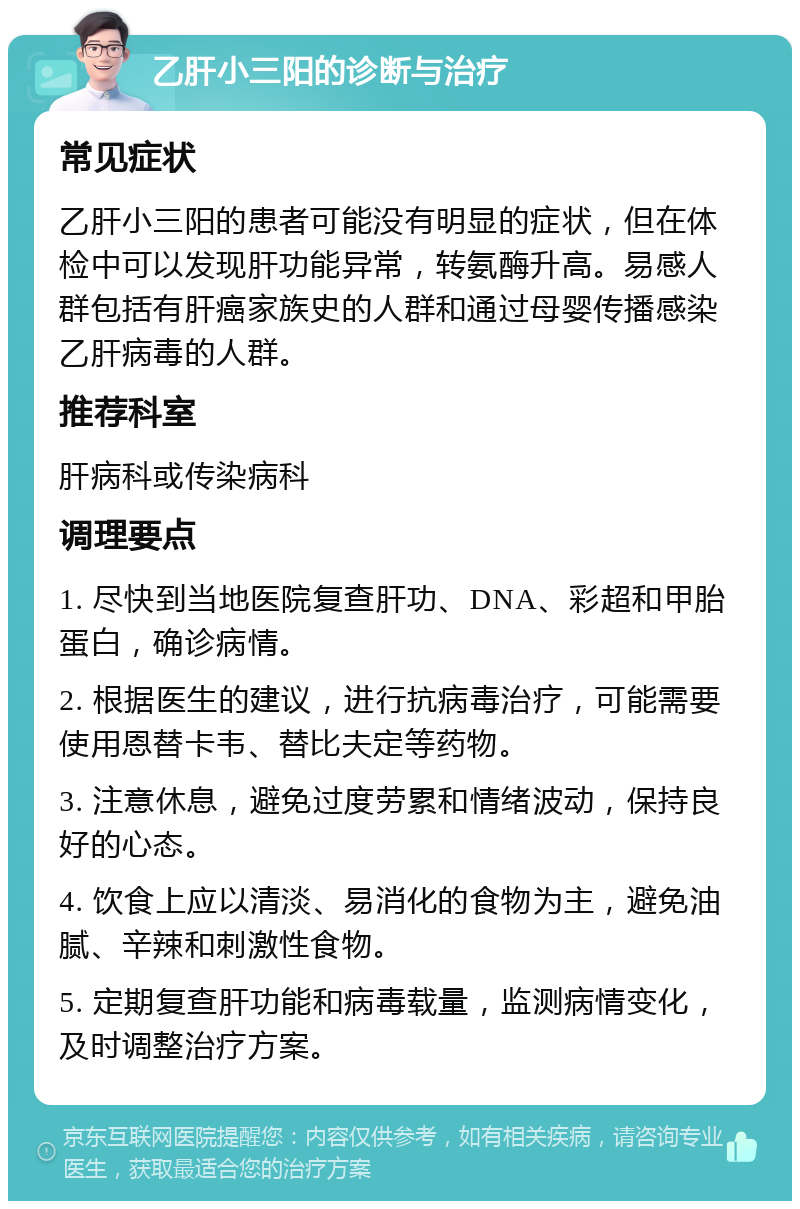 乙肝小三阳的诊断与治疗 常见症状 乙肝小三阳的患者可能没有明显的症状，但在体检中可以发现肝功能异常，转氨酶升高。易感人群包括有肝癌家族史的人群和通过母婴传播感染乙肝病毒的人群。 推荐科室 肝病科或传染病科 调理要点 1. 尽快到当地医院复查肝功、DNA、彩超和甲胎蛋白，确诊病情。 2. 根据医生的建议，进行抗病毒治疗，可能需要使用恩替卡韦、替比夫定等药物。 3. 注意休息，避免过度劳累和情绪波动，保持良好的心态。 4. 饮食上应以清淡、易消化的食物为主，避免油腻、辛辣和刺激性食物。 5. 定期复查肝功能和病毒载量，监测病情变化，及时调整治疗方案。