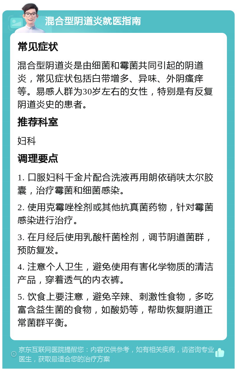 混合型阴道炎就医指南 常见症状 混合型阴道炎是由细菌和霉菌共同引起的阴道炎，常见症状包括白带增多、异味、外阴瘙痒等。易感人群为30岁左右的女性，特别是有反复阴道炎史的患者。 推荐科室 妇科 调理要点 1. 口服妇科千金片配合洗液再用朗依硝呋太尔胶囊，治疗霉菌和细菌感染。 2. 使用克霉唑栓剂或其他抗真菌药物，针对霉菌感染进行治疗。 3. 在月经后使用乳酸杆菌栓剂，调节阴道菌群，预防复发。 4. 注意个人卫生，避免使用有害化学物质的清洁产品，穿着透气的内衣裤。 5. 饮食上要注意，避免辛辣、刺激性食物，多吃富含益生菌的食物，如酸奶等，帮助恢复阴道正常菌群平衡。