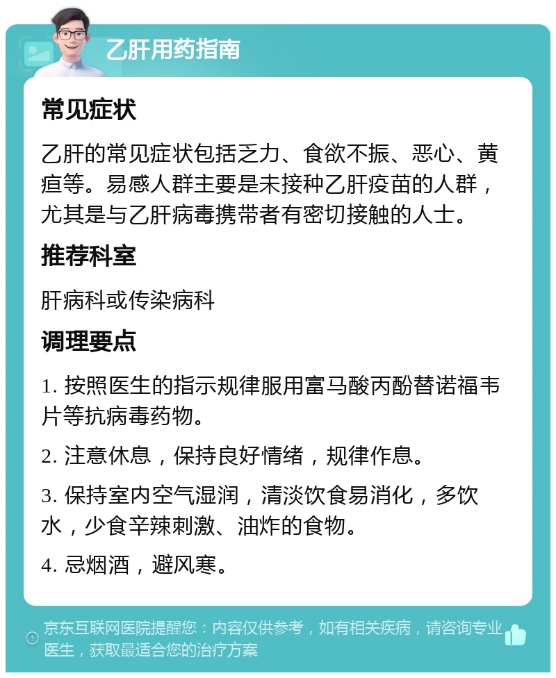 乙肝用药指南 常见症状 乙肝的常见症状包括乏力、食欲不振、恶心、黄疸等。易感人群主要是未接种乙肝疫苗的人群，尤其是与乙肝病毒携带者有密切接触的人士。 推荐科室 肝病科或传染病科 调理要点 1. 按照医生的指示规律服用富马酸丙酚替诺福韦片等抗病毒药物。 2. 注意休息，保持良好情绪，规律作息。 3. 保持室内空气湿润，清淡饮食易消化，多饮水，少食辛辣刺激、油炸的食物。 4. 忌烟酒，避风寒。