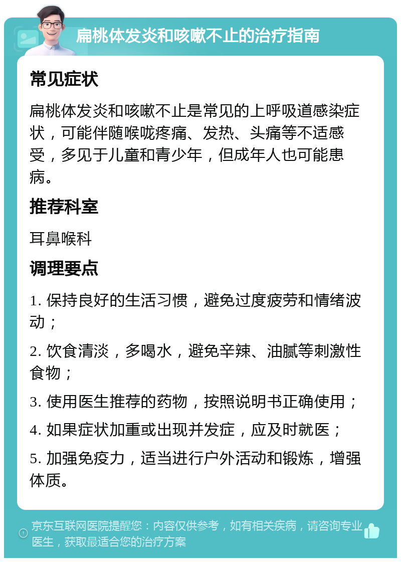 扁桃体发炎和咳嗽不止的治疗指南 常见症状 扁桃体发炎和咳嗽不止是常见的上呼吸道感染症状，可能伴随喉咙疼痛、发热、头痛等不适感受，多见于儿童和青少年，但成年人也可能患病。 推荐科室 耳鼻喉科 调理要点 1. 保持良好的生活习惯，避免过度疲劳和情绪波动； 2. 饮食清淡，多喝水，避免辛辣、油腻等刺激性食物； 3. 使用医生推荐的药物，按照说明书正确使用； 4. 如果症状加重或出现并发症，应及时就医； 5. 加强免疫力，适当进行户外活动和锻炼，增强体质。