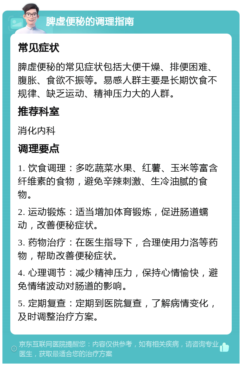 脾虚便秘的调理指南 常见症状 脾虚便秘的常见症状包括大便干燥、排便困难、腹胀、食欲不振等。易感人群主要是长期饮食不规律、缺乏运动、精神压力大的人群。 推荐科室 消化内科 调理要点 1. 饮食调理：多吃蔬菜水果、红薯、玉米等富含纤维素的食物，避免辛辣刺激、生冷油腻的食物。 2. 运动锻炼：适当增加体育锻炼，促进肠道蠕动，改善便秘症状。 3. 药物治疗：在医生指导下，合理使用力洛等药物，帮助改善便秘症状。 4. 心理调节：减少精神压力，保持心情愉快，避免情绪波动对肠道的影响。 5. 定期复查：定期到医院复查，了解病情变化，及时调整治疗方案。