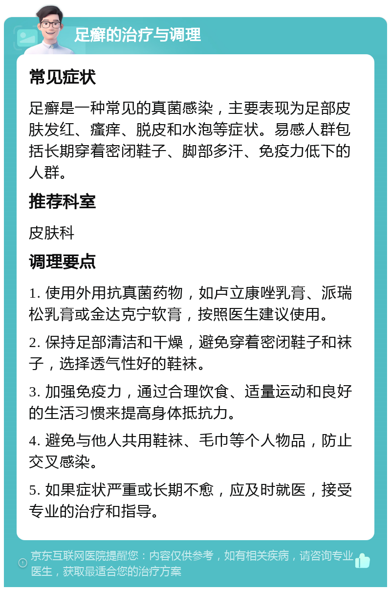 足癣的治疗与调理 常见症状 足癣是一种常见的真菌感染，主要表现为足部皮肤发红、瘙痒、脱皮和水泡等症状。易感人群包括长期穿着密闭鞋子、脚部多汗、免疫力低下的人群。 推荐科室 皮肤科 调理要点 1. 使用外用抗真菌药物，如卢立康唑乳膏、派瑞松乳膏或金达克宁软膏，按照医生建议使用。 2. 保持足部清洁和干燥，避免穿着密闭鞋子和袜子，选择透气性好的鞋袜。 3. 加强免疫力，通过合理饮食、适量运动和良好的生活习惯来提高身体抵抗力。 4. 避免与他人共用鞋袜、毛巾等个人物品，防止交叉感染。 5. 如果症状严重或长期不愈，应及时就医，接受专业的治疗和指导。