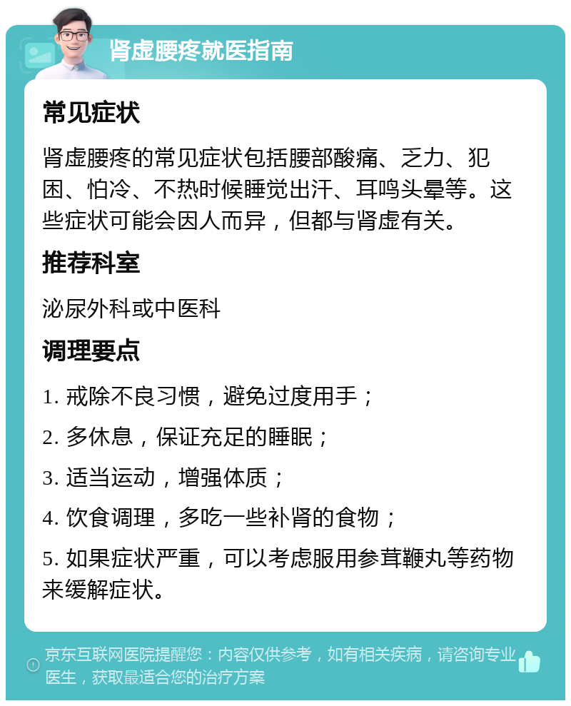 肾虚腰疼就医指南 常见症状 肾虚腰疼的常见症状包括腰部酸痛、乏力、犯困、怕冷、不热时候睡觉出汗、耳鸣头晕等。这些症状可能会因人而异，但都与肾虚有关。 推荐科室 泌尿外科或中医科 调理要点 1. 戒除不良习惯，避免过度用手； 2. 多休息，保证充足的睡眠； 3. 适当运动，增强体质； 4. 饮食调理，多吃一些补肾的食物； 5. 如果症状严重，可以考虑服用参茸鞭丸等药物来缓解症状。