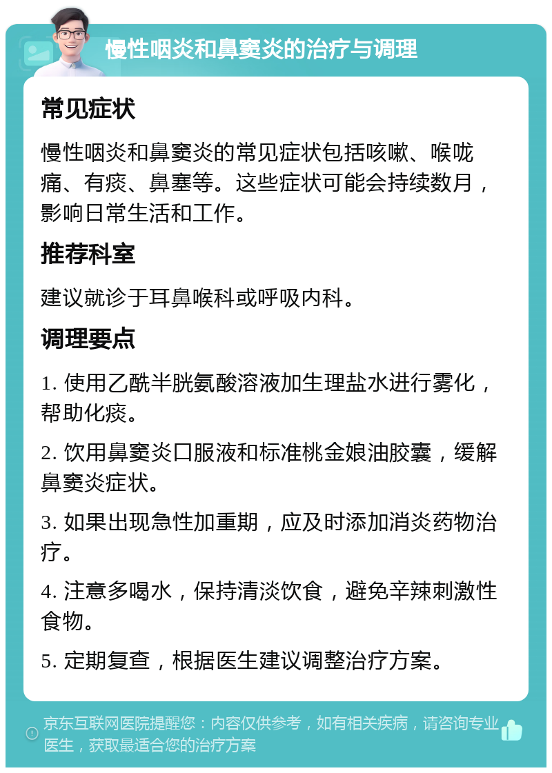 慢性咽炎和鼻窦炎的治疗与调理 常见症状 慢性咽炎和鼻窦炎的常见症状包括咳嗽、喉咙痛、有痰、鼻塞等。这些症状可能会持续数月，影响日常生活和工作。 推荐科室 建议就诊于耳鼻喉科或呼吸内科。 调理要点 1. 使用乙酰半胱氨酸溶液加生理盐水进行雾化，帮助化痰。 2. 饮用鼻窦炎口服液和标准桃金娘油胶囊，缓解鼻窦炎症状。 3. 如果出现急性加重期，应及时添加消炎药物治疗。 4. 注意多喝水，保持清淡饮食，避免辛辣刺激性食物。 5. 定期复查，根据医生建议调整治疗方案。