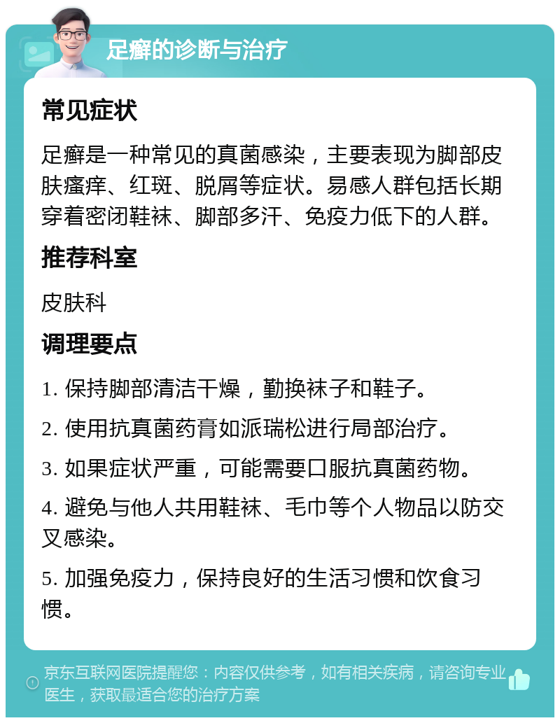 足癣的诊断与治疗 常见症状 足癣是一种常见的真菌感染，主要表现为脚部皮肤瘙痒、红斑、脱屑等症状。易感人群包括长期穿着密闭鞋袜、脚部多汗、免疫力低下的人群。 推荐科室 皮肤科 调理要点 1. 保持脚部清洁干燥，勤换袜子和鞋子。 2. 使用抗真菌药膏如派瑞松进行局部治疗。 3. 如果症状严重，可能需要口服抗真菌药物。 4. 避免与他人共用鞋袜、毛巾等个人物品以防交叉感染。 5. 加强免疫力，保持良好的生活习惯和饮食习惯。