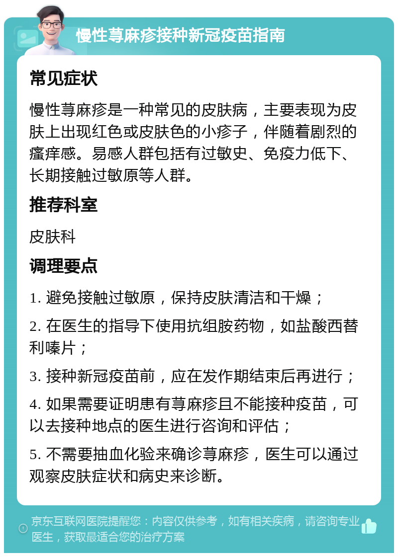 慢性荨麻疹接种新冠疫苗指南 常见症状 慢性荨麻疹是一种常见的皮肤病，主要表现为皮肤上出现红色或皮肤色的小疹子，伴随着剧烈的瘙痒感。易感人群包括有过敏史、免疫力低下、长期接触过敏原等人群。 推荐科室 皮肤科 调理要点 1. 避免接触过敏原，保持皮肤清洁和干燥； 2. 在医生的指导下使用抗组胺药物，如盐酸西替利嗪片； 3. 接种新冠疫苗前，应在发作期结束后再进行； 4. 如果需要证明患有荨麻疹且不能接种疫苗，可以去接种地点的医生进行咨询和评估； 5. 不需要抽血化验来确诊荨麻疹，医生可以通过观察皮肤症状和病史来诊断。