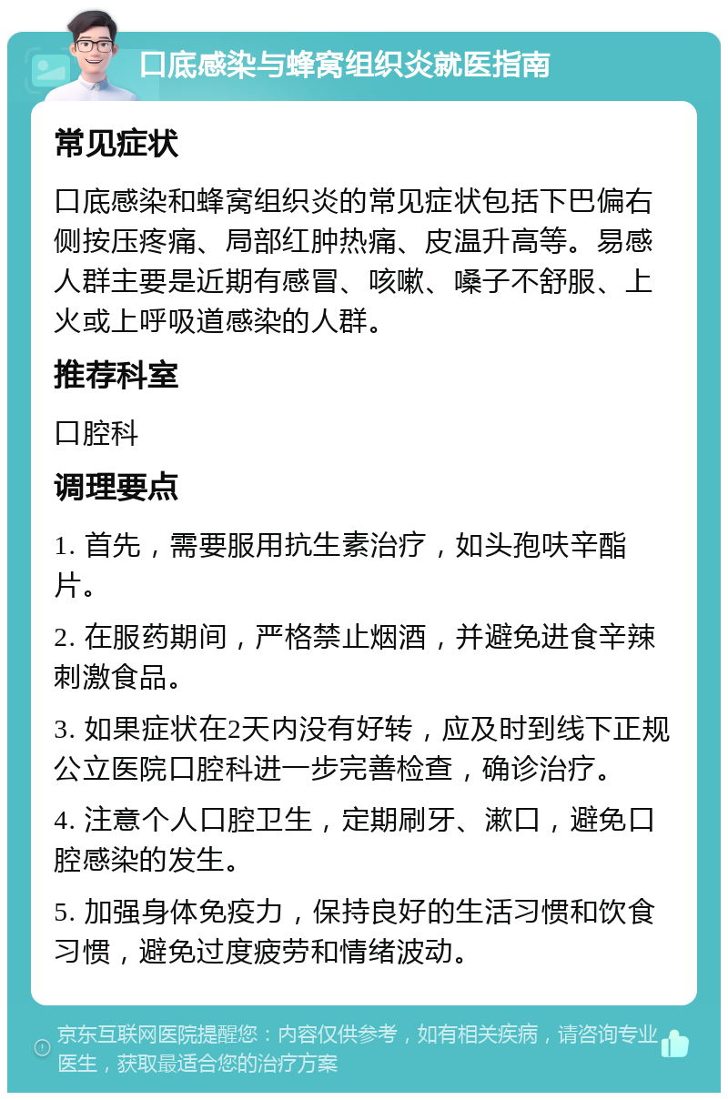 口底感染与蜂窝组织炎就医指南 常见症状 口底感染和蜂窝组织炎的常见症状包括下巴偏右侧按压疼痛、局部红肿热痛、皮温升高等。易感人群主要是近期有感冒、咳嗽、嗓子不舒服、上火或上呼吸道感染的人群。 推荐科室 口腔科 调理要点 1. 首先，需要服用抗生素治疗，如头孢呋辛酯片。 2. 在服药期间，严格禁止烟酒，并避免进食辛辣刺激食品。 3. 如果症状在2天内没有好转，应及时到线下正规公立医院口腔科进一步完善检查，确诊治疗。 4. 注意个人口腔卫生，定期刷牙、漱口，避免口腔感染的发生。 5. 加强身体免疫力，保持良好的生活习惯和饮食习惯，避免过度疲劳和情绪波动。