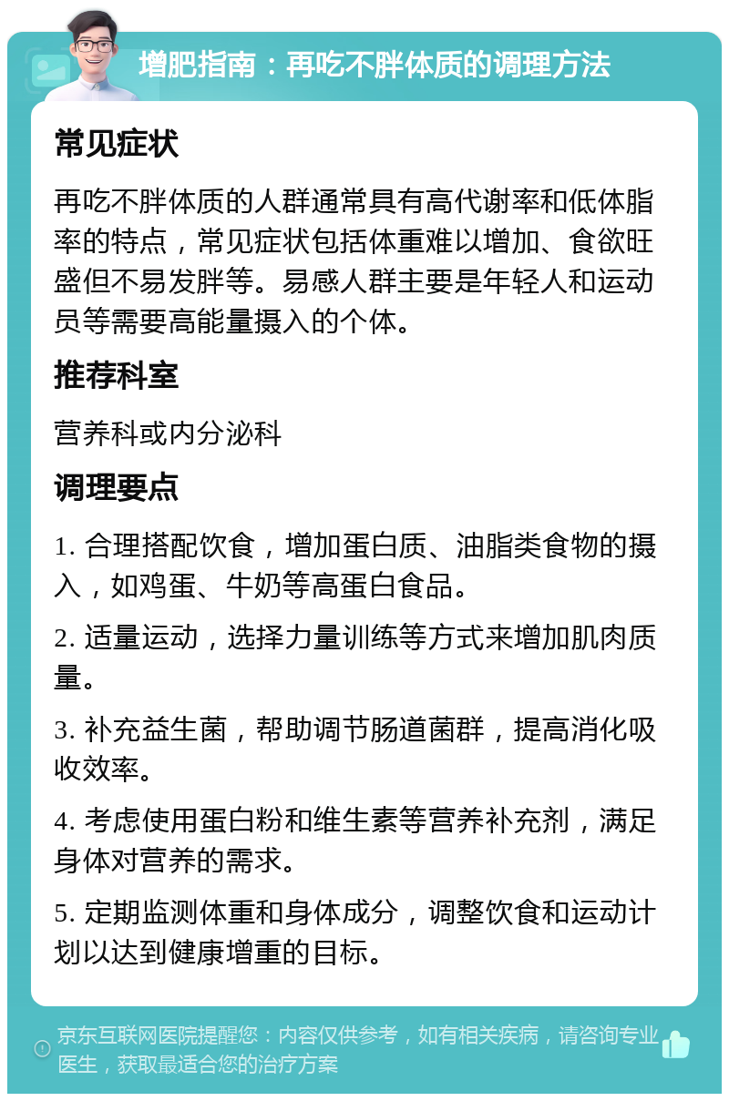 增肥指南：再吃不胖体质的调理方法 常见症状 再吃不胖体质的人群通常具有高代谢率和低体脂率的特点，常见症状包括体重难以增加、食欲旺盛但不易发胖等。易感人群主要是年轻人和运动员等需要高能量摄入的个体。 推荐科室 营养科或内分泌科 调理要点 1. 合理搭配饮食，增加蛋白质、油脂类食物的摄入，如鸡蛋、牛奶等高蛋白食品。 2. 适量运动，选择力量训练等方式来增加肌肉质量。 3. 补充益生菌，帮助调节肠道菌群，提高消化吸收效率。 4. 考虑使用蛋白粉和维生素等营养补充剂，满足身体对营养的需求。 5. 定期监测体重和身体成分，调整饮食和运动计划以达到健康增重的目标。