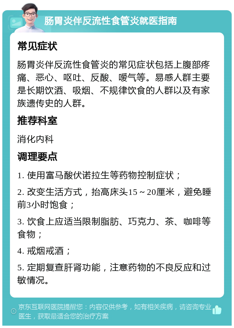 肠胃炎伴反流性食管炎就医指南 常见症状 肠胃炎伴反流性食管炎的常见症状包括上腹部疼痛、恶心、呕吐、反酸、嗳气等。易感人群主要是长期饮酒、吸烟、不规律饮食的人群以及有家族遗传史的人群。 推荐科室 消化内科 调理要点 1. 使用富马酸伏诺拉生等药物控制症状； 2. 改变生活方式，抬高床头15～20厘米，避免睡前3小时饱食； 3. 饮食上应适当限制脂肪、巧克力、茶、咖啡等食物； 4. 戒烟戒酒； 5. 定期复查肝肾功能，注意药物的不良反应和过敏情况。