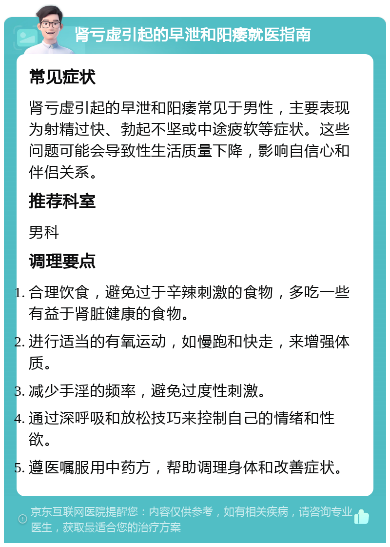 肾亏虚引起的早泄和阳痿就医指南 常见症状 肾亏虚引起的早泄和阳痿常见于男性，主要表现为射精过快、勃起不坚或中途疲软等症状。这些问题可能会导致性生活质量下降，影响自信心和伴侣关系。 推荐科室 男科 调理要点 合理饮食，避免过于辛辣刺激的食物，多吃一些有益于肾脏健康的食物。 进行适当的有氧运动，如慢跑和快走，来增强体质。 减少手淫的频率，避免过度性刺激。 通过深呼吸和放松技巧来控制自己的情绪和性欲。 遵医嘱服用中药方，帮助调理身体和改善症状。