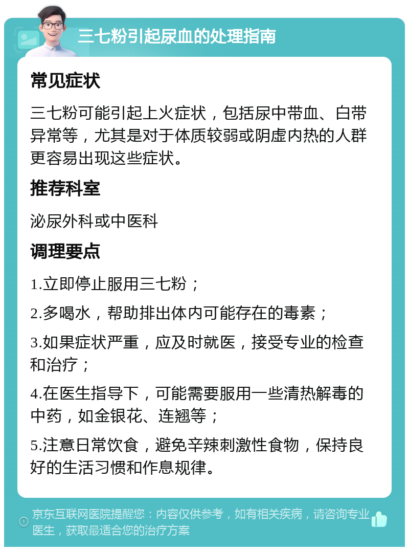 三七粉引起尿血的处理指南 常见症状 三七粉可能引起上火症状，包括尿中带血、白带异常等，尤其是对于体质较弱或阴虚内热的人群更容易出现这些症状。 推荐科室 泌尿外科或中医科 调理要点 1.立即停止服用三七粉； 2.多喝水，帮助排出体内可能存在的毒素； 3.如果症状严重，应及时就医，接受专业的检查和治疗； 4.在医生指导下，可能需要服用一些清热解毒的中药，如金银花、连翘等； 5.注意日常饮食，避免辛辣刺激性食物，保持良好的生活习惯和作息规律。