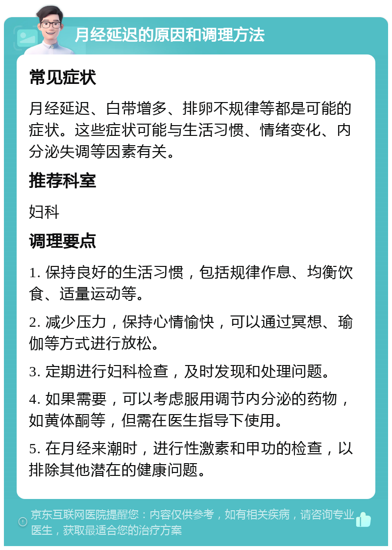 月经延迟的原因和调理方法 常见症状 月经延迟、白带增多、排卵不规律等都是可能的症状。这些症状可能与生活习惯、情绪变化、内分泌失调等因素有关。 推荐科室 妇科 调理要点 1. 保持良好的生活习惯，包括规律作息、均衡饮食、适量运动等。 2. 减少压力，保持心情愉快，可以通过冥想、瑜伽等方式进行放松。 3. 定期进行妇科检查，及时发现和处理问题。 4. 如果需要，可以考虑服用调节内分泌的药物，如黄体酮等，但需在医生指导下使用。 5. 在月经来潮时，进行性激素和甲功的检查，以排除其他潜在的健康问题。