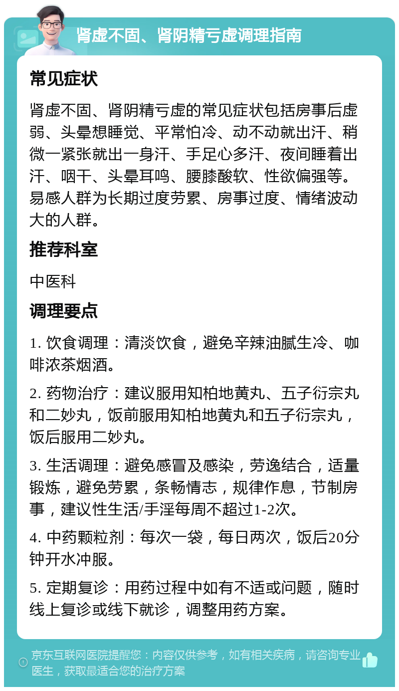 肾虚不固、肾阴精亏虚调理指南 常见症状 肾虚不固、肾阴精亏虚的常见症状包括房事后虚弱、头晕想睡觉、平常怕冷、动不动就出汗、稍微一紧张就出一身汗、手足心多汗、夜间睡着出汗、咽干、头晕耳鸣、腰膝酸软、性欲偏强等。易感人群为长期过度劳累、房事过度、情绪波动大的人群。 推荐科室 中医科 调理要点 1. 饮食调理：清淡饮食，避免辛辣油腻生冷、咖啡浓茶烟酒。 2. 药物治疗：建议服用知柏地黄丸、五子衍宗丸和二妙丸，饭前服用知柏地黄丸和五子衍宗丸，饭后服用二妙丸。 3. 生活调理：避免感冒及感染，劳逸结合，适量锻炼，避免劳累，条畅情志，规律作息，节制房事，建议性生活/手淫每周不超过1-2次。 4. 中药颗粒剂：每次一袋，每日两次，饭后20分钟开水冲服。 5. 定期复诊：用药过程中如有不适或问题，随时线上复诊或线下就诊，调整用药方案。