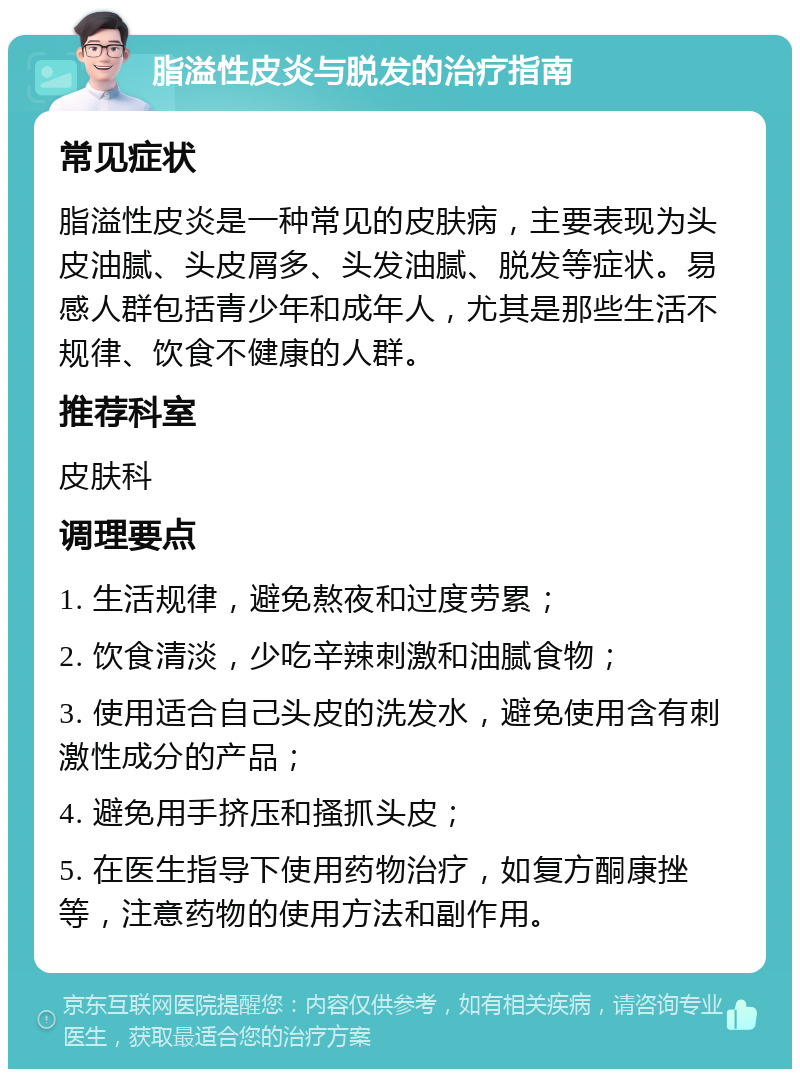 脂溢性皮炎与脱发的治疗指南 常见症状 脂溢性皮炎是一种常见的皮肤病，主要表现为头皮油腻、头皮屑多、头发油腻、脱发等症状。易感人群包括青少年和成年人，尤其是那些生活不规律、饮食不健康的人群。 推荐科室 皮肤科 调理要点 1. 生活规律，避免熬夜和过度劳累； 2. 饮食清淡，少吃辛辣刺激和油腻食物； 3. 使用适合自己头皮的洗发水，避免使用含有刺激性成分的产品； 4. 避免用手挤压和搔抓头皮； 5. 在医生指导下使用药物治疗，如复方酮康挫等，注意药物的使用方法和副作用。