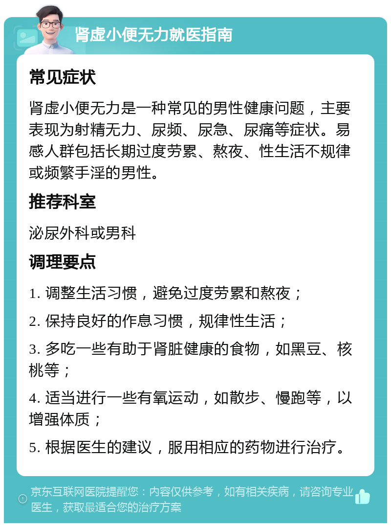 肾虚小便无力就医指南 常见症状 肾虚小便无力是一种常见的男性健康问题，主要表现为射精无力、尿频、尿急、尿痛等症状。易感人群包括长期过度劳累、熬夜、性生活不规律或频繁手淫的男性。 推荐科室 泌尿外科或男科 调理要点 1. 调整生活习惯，避免过度劳累和熬夜； 2. 保持良好的作息习惯，规律性生活； 3. 多吃一些有助于肾脏健康的食物，如黑豆、核桃等； 4. 适当进行一些有氧运动，如散步、慢跑等，以增强体质； 5. 根据医生的建议，服用相应的药物进行治疗。