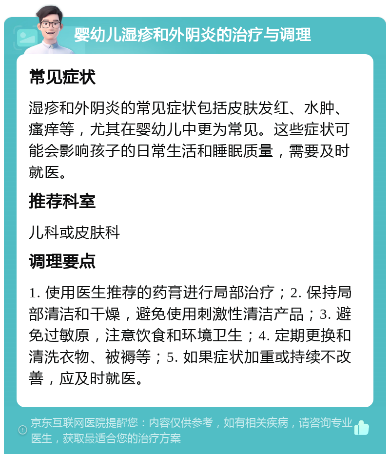 婴幼儿湿疹和外阴炎的治疗与调理 常见症状 湿疹和外阴炎的常见症状包括皮肤发红、水肿、瘙痒等，尤其在婴幼儿中更为常见。这些症状可能会影响孩子的日常生活和睡眠质量，需要及时就医。 推荐科室 儿科或皮肤科 调理要点 1. 使用医生推荐的药膏进行局部治疗；2. 保持局部清洁和干燥，避免使用刺激性清洁产品；3. 避免过敏原，注意饮食和环境卫生；4. 定期更换和清洗衣物、被褥等；5. 如果症状加重或持续不改善，应及时就医。