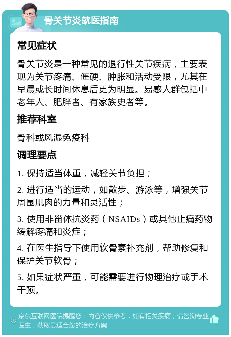 骨关节炎就医指南 常见症状 骨关节炎是一种常见的退行性关节疾病，主要表现为关节疼痛、僵硬、肿胀和活动受限，尤其在早晨或长时间休息后更为明显。易感人群包括中老年人、肥胖者、有家族史者等。 推荐科室 骨科或风湿免疫科 调理要点 1. 保持适当体重，减轻关节负担； 2. 进行适当的运动，如散步、游泳等，增强关节周围肌肉的力量和灵活性； 3. 使用非甾体抗炎药（NSAIDs）或其他止痛药物缓解疼痛和炎症； 4. 在医生指导下使用软骨素补充剂，帮助修复和保护关节软骨； 5. 如果症状严重，可能需要进行物理治疗或手术干预。