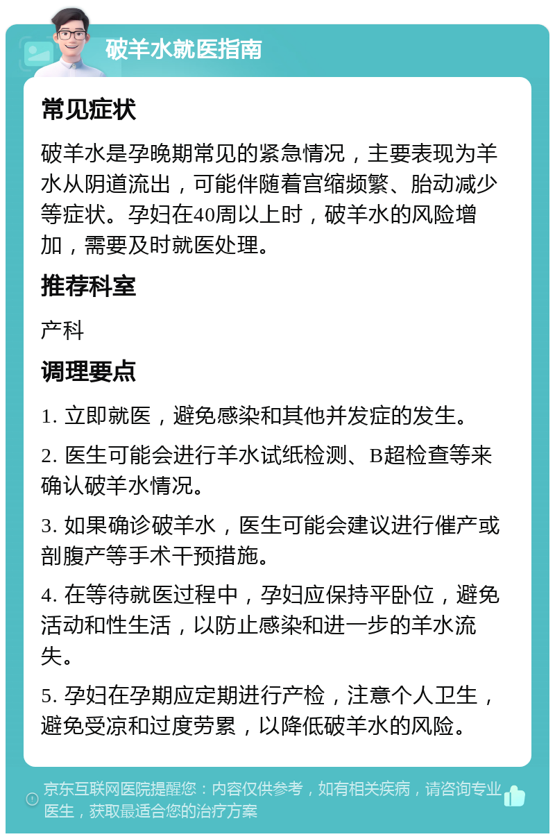 破羊水就医指南 常见症状 破羊水是孕晚期常见的紧急情况，主要表现为羊水从阴道流出，可能伴随着宫缩频繁、胎动减少等症状。孕妇在40周以上时，破羊水的风险增加，需要及时就医处理。 推荐科室 产科 调理要点 1. 立即就医，避免感染和其他并发症的发生。 2. 医生可能会进行羊水试纸检测、B超检查等来确认破羊水情况。 3. 如果确诊破羊水，医生可能会建议进行催产或剖腹产等手术干预措施。 4. 在等待就医过程中，孕妇应保持平卧位，避免活动和性生活，以防止感染和进一步的羊水流失。 5. 孕妇在孕期应定期进行产检，注意个人卫生，避免受凉和过度劳累，以降低破羊水的风险。