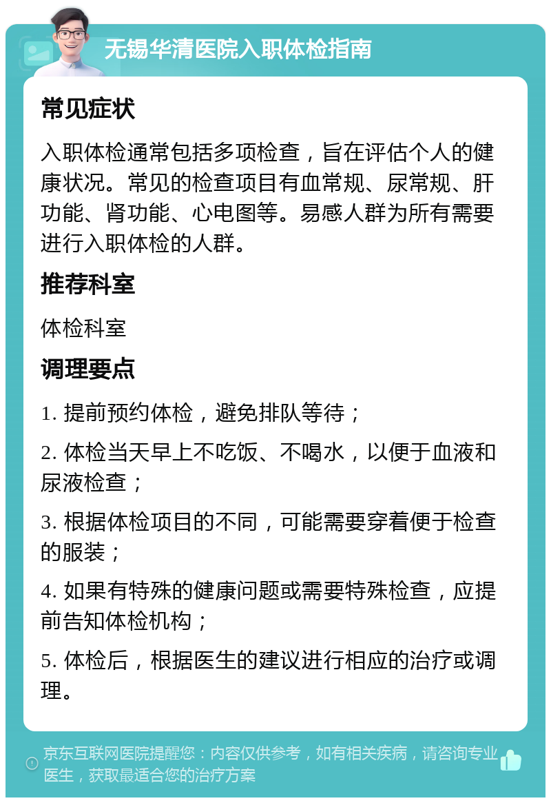 无锡华清医院入职体检指南 常见症状 入职体检通常包括多项检查，旨在评估个人的健康状况。常见的检查项目有血常规、尿常规、肝功能、肾功能、心电图等。易感人群为所有需要进行入职体检的人群。 推荐科室 体检科室 调理要点 1. 提前预约体检，避免排队等待； 2. 体检当天早上不吃饭、不喝水，以便于血液和尿液检查； 3. 根据体检项目的不同，可能需要穿着便于检查的服装； 4. 如果有特殊的健康问题或需要特殊检查，应提前告知体检机构； 5. 体检后，根据医生的建议进行相应的治疗或调理。