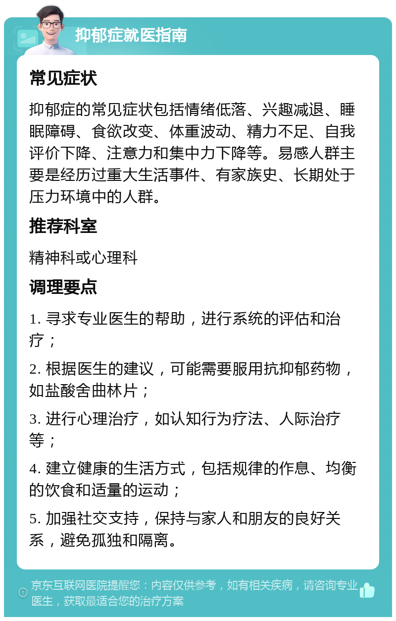 抑郁症就医指南 常见症状 抑郁症的常见症状包括情绪低落、兴趣减退、睡眠障碍、食欲改变、体重波动、精力不足、自我评价下降、注意力和集中力下降等。易感人群主要是经历过重大生活事件、有家族史、长期处于压力环境中的人群。 推荐科室 精神科或心理科 调理要点 1. 寻求专业医生的帮助，进行系统的评估和治疗； 2. 根据医生的建议，可能需要服用抗抑郁药物，如盐酸舍曲林片； 3. 进行心理治疗，如认知行为疗法、人际治疗等； 4. 建立健康的生活方式，包括规律的作息、均衡的饮食和适量的运动； 5. 加强社交支持，保持与家人和朋友的良好关系，避免孤独和隔离。