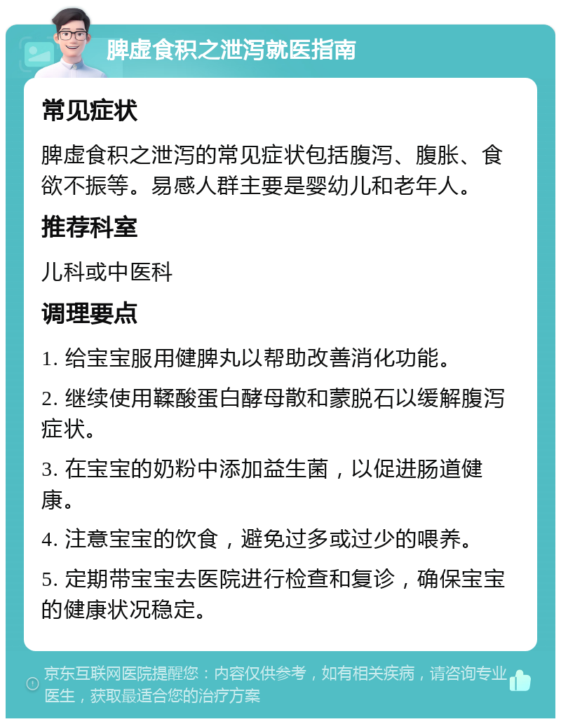 脾虚食积之泄泻就医指南 常见症状 脾虚食积之泄泻的常见症状包括腹泻、腹胀、食欲不振等。易感人群主要是婴幼儿和老年人。 推荐科室 儿科或中医科 调理要点 1. 给宝宝服用健脾丸以帮助改善消化功能。 2. 继续使用鞣酸蛋白酵母散和蒙脱石以缓解腹泻症状。 3. 在宝宝的奶粉中添加益生菌，以促进肠道健康。 4. 注意宝宝的饮食，避免过多或过少的喂养。 5. 定期带宝宝去医院进行检查和复诊，确保宝宝的健康状况稳定。